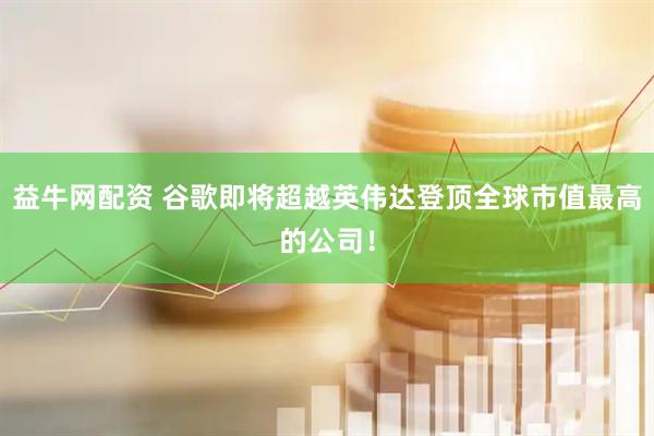 益牛网配资 谷歌即将超越英伟达登顶全球市值最高的公司！