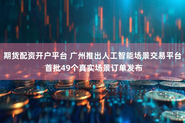 期货配资开户平台 广州推出人工智能场景交易平台 首批49个真实场景订单发布